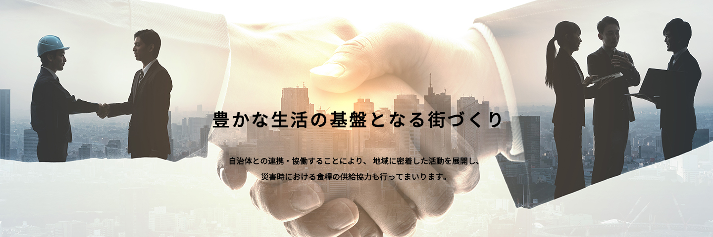 豊かな生活の基盤となる街づくり 自治体との連携・協働することにより、地域に密着した活動を展開し、災害時における食糧の供給協力も行ってまいります。